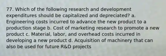 77. Which of the following research and development expenditures should be capitalized and depreciated? a. Engineering costs incurred to advance the new product to a production stage b. Cost of marketing research to promote a new product c. Material, labor, and overhead costs incurred in developing a new product d. Acquisition of machinery that can also be used for future R&D projects