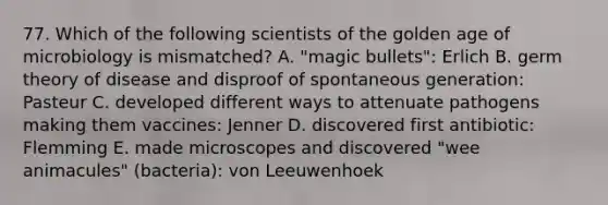 77. Which of the following scientists of the golden age of microbiology is mismatched? A. "magic bullets": Erlich B. germ theory of disease and disproof of spontaneous generation: Pasteur C. developed different ways to attenuate pathogens making them vaccines: Jenner D. discovered first antibiotic: Flemming E. made microscopes and discovered "wee animacules" (bacteria): von Leeuwenhoek