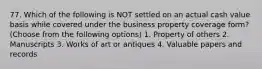 77. Which of the following is NOT settled on an actual cash value basis while covered under the business property coverage form? (Choose from the following options) 1. Property of others 2. Manuscripts 3. Works of art or antiques 4. Valuable papers and records