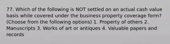 77. Which of the following is NOT settled on an actual cash value basis while covered under the business property coverage form? (Choose from the following options) 1. Property of others 2. Manuscripts 3. Works of art or antiques 4. Valuable papers and records