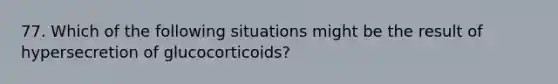 77. Which of the following situations might be the result of hypersecretion of glucocorticoids?