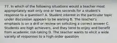 77. In which of the following situations would a teacher most appropriately wait only one or two seconds for a student's response to a question? A. Student interest in the particular topic under discussion appears to be waning B. The teacher's emphasis is on a drill or review on soliciting a correct answer C. Students are high achievers, and they tend to enjoy and benefit from academic risk-taking D. The teacher wants to elicit a wide variety of responses to a high-order question