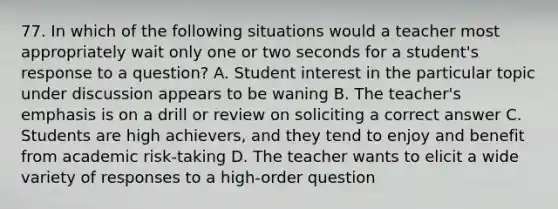 77. In which of the following situations would a teacher most appropriately wait only one or two seconds for a student's response to a question? A. Student interest in the particular topic under discussion appears to be waning B. The teacher's emphasis is on a drill or review on soliciting a correct answer C. Students are high achievers, and they tend to enjoy and benefit from academic risk-taking D. The teacher wants to elicit a wide variety of responses to a high-order question