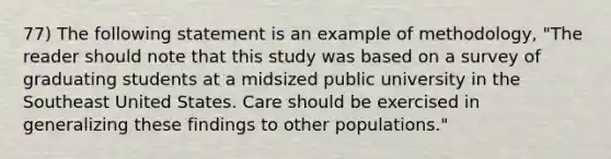 77) The following statement is an example of methodology, "The reader should note that this study was based on a survey of graduating students at a midsized public university in the Southeast United States. Care should be exercised in generalizing these findings to other populations."