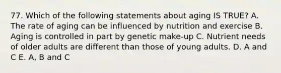 77. Which of the following statements about aging IS TRUE? A. The rate of aging can be influenced by nutrition and exercise B. Aging is controlled in part by genetic make-up C. Nutrient needs of older adults are different than those of young adults. D. A and C E. A, B and C