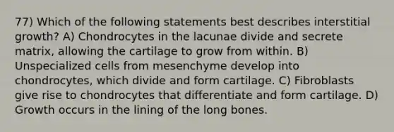 77) Which of the following statements best describes interstitial growth? A) Chondrocytes in the lacunae divide and secrete matrix, allowing the cartilage to grow from within. B) Unspecialized cells from mesenchyme develop into chondrocytes, which divide and form cartilage. C) Fibroblasts give rise to chondrocytes that differentiate and form cartilage. D) Growth occurs in the lining of the long bones.