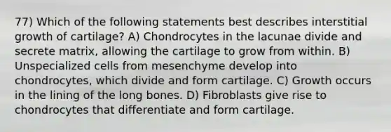 77) Which of the following statements best describes interstitial growth of cartilage? A) Chondrocytes in the lacunae divide and secrete matrix, allowing the cartilage to grow from within. B) Unspecialized cells from mesenchyme develop into chondrocytes, which divide and form cartilage. C) Growth occurs in the lining of the long bones. D) Fibroblasts give rise to chondrocytes that differentiate and form cartilage.