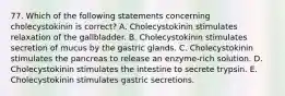 77. Which of the following statements concerning cholecystokinin is correct? A. Cholecystokinin stimulates relaxation of the gallbladder. B. Cholecystokinin stimulates secretion of mucus by the gastric glands. C. Cholecystokinin stimulates the pancreas to release an enzyme-rich solution. D. Cholecystokinin stimulates the intestine to secrete trypsin. E. Cholecystokinin stimulates gastric secretions.