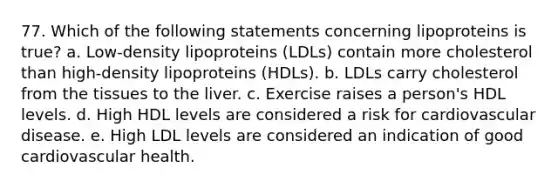 77. Which of the following statements concerning lipoproteins is true? a. Low-density lipoproteins (LDLs) contain more cholesterol than high-density lipoproteins (HDLs). b. LDLs carry cholesterol from the tissues to the liver. c. Exercise raises a person's HDL levels. d. High HDL levels are considered a risk for cardiovascular disease. e. High LDL levels are considered an indication of good cardiovascular health.