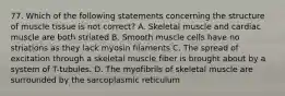 77. Which of the following statements concerning the structure of muscle tissue is not correct? A. Skeletal muscle and cardiac muscle are both striated B. Smooth muscle cells have no striations as they lack myosin filaments C. The spread of excitation through a skeletal muscle fiber is brought about by a system of T-tubules. D. The myofibrils of skeletal muscle are surrounded by the sarcoplasmic reticulum