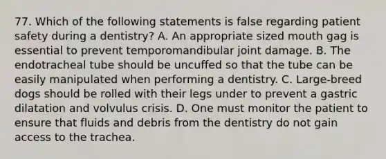 77. Which of the following statements is false regarding patient safety during a dentistry? A. An appropriate sized mouth gag is essential to prevent temporomandibular joint damage. B. The endotracheal tube should be uncuffed so that the tube can be easily manipulated when performing a dentistry. C. Large-breed dogs should be rolled with their legs under to prevent a gastric dilatation and volvulus crisis. D. One must monitor the patient to ensure that fluids and debris from the dentistry do not gain access to the trachea.