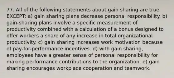 77. All of the following statements about gain sharing are true EXCEPT: a) gain sharing plans decrease personal responsibility. b) gain-sharing plans involve a specific measurement of productivity combined with a calculation of a bonus designed to offer workers a share of any increase in total organizational productivity. c) gain sharing increases work motivation because of pay-for-performance incentives. d) with gain sharing, employees have a greater sense of personal responsibility for making performance contributions to the organization. e) gain sharing encourages workplace cooperation and teamwork.