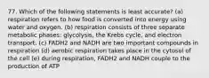 77. Which of the following statements is least accurate? (a) respiration refers to how food is converted into energy using water and oxygen. (b) respiration consists of three separate metabolic phases: glycolysis, the Krebs cycle, and electron transport. (c) FADH2 and NADH are two important compounds in respiration (d) aerobic respiration takes place in the cytosol of the cell (e) during respiration, FADH2 and NADH couple to the production of ATP