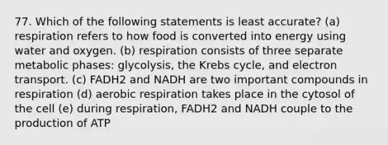 77. Which of the following statements is least accurate? (a) respiration refers to how food is converted into energy using water and oxygen. (b) respiration consists of three separate metabolic phases: glycolysis, the Krebs cycle, and electron transport. (c) FADH2 and NADH are two important compounds in respiration (d) aerobic respiration takes place in the cytosol of the cell (e) during respiration, FADH2 and NADH couple to the production of ATP