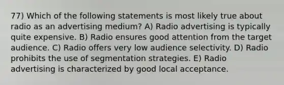 77) Which of the following statements is most likely true about radio as an advertising medium? A) Radio advertising is typically quite expensive. B) Radio ensures good attention from the target audience. C) Radio offers very low audience selectivity. D) Radio prohibits the use of segmentation strategies. E) Radio advertising is characterized by good local acceptance.