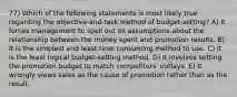 77) Which of the following statements is most likely true regarding the objective-and-task method of budget-setting? A) It forces management to spell out its assumptions about the relationship between the money spent and promotion results. B) It is the simplest and least time consuming method to use. C) It is the least logical budget-setting method. D) It involves setting the promotion budget to match competitors' outlays. E) It wrongly views sales as the cause of promotion rather than as the result.