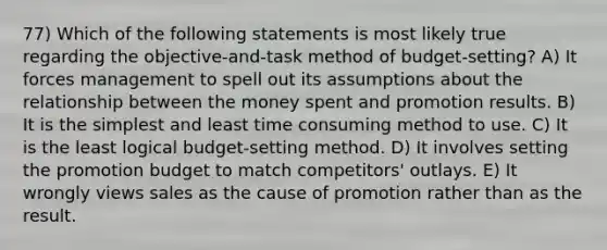 77) Which of the following statements is most likely true regarding the objective-and-task method of budget-setting? A) It forces management to spell out its assumptions about the relationship between the money spent and promotion results. B) It is the simplest and least time consuming method to use. C) It is the least logical budget-setting method. D) It involves setting the promotion budget to match competitors' outlays. E) It wrongly views sales as the cause of promotion rather than as the result.