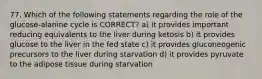 77. Which of the following statements regarding the role of the glucose-alanine cycle is CORRECT? a) it provides important reducing equivalents to the liver during ketosis b) it provides glucose to the liver in the fed state c) it provides gluconeogenic precursors to the liver during starvation d) it provides pyruvate to the adipose tissue during starvation