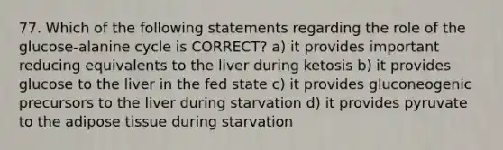 77. Which of the following statements regarding the role of the glucose-alanine cycle is CORRECT? a) it provides important reducing equivalents to the liver during ketosis b) it provides glucose to the liver in the fed state c) it provides gluconeogenic precursors to the liver during starvation d) it provides pyruvate to the adipose tissue during starvation