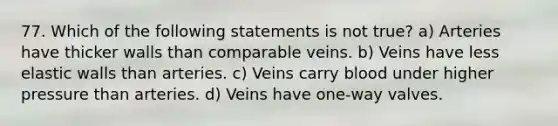 77. Which of the following statements is not true? a) Arteries have thicker walls than comparable veins. b) Veins have less elastic walls than arteries. c) Veins carry blood under higher pressure than arteries. d) Veins have one-way valves.