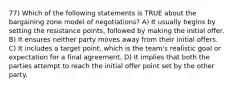 77) Which of the following statements is TRUE about the bargaining zone model of negotiations? A) It usually begins by setting the resistance points, followed by making the initial offer. B) It ensures neither party moves away from their initial offers. C) It includes a target point, which is the team's realistic goal or expectation for a final agreement. D) It implies that both the parties attempt to reach the initial offer point set by the other party.