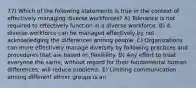 77) Which of the following statements is true in the context of effectively managing diverse workforces? A) Tolerance is not required to effectively function in a diverse workforce. B) A diverse workforce can be managed effectively by not acknowledging the differences among people. C) Organizations can more effectively manage diversity by following practices and procedures that are based on flexibility. D) Any effort to treat everyone the same, without regard for their fundamental human differences, will reduce problems. E) Limiting communication among different ethnic groups is an