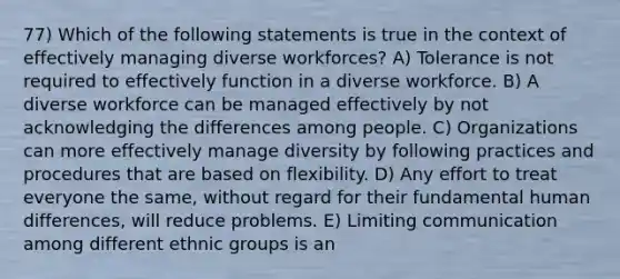 77) Which of the following statements is true in the context of effectively managing diverse workforces? A) Tolerance is not required to effectively function in a diverse workforce. B) A diverse workforce can be managed effectively by not acknowledging the differences among people. C) Organizations can more effectively manage diversity by following practices and procedures that are based on flexibility. D) Any effort to treat everyone the same, without regard for their fundamental human differences, will reduce problems. E) Limiting communication among different ethnic groups is an