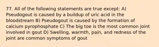 77. All of the following statements are true except: A) Pseudogout is caused by a buildup of uric acid in the bloodstream B) Pseudogout is caused by the formation of calcium pyrophosphate C) The big toe is the most common joint involved in gout D) Swelling, warmth, pain, and redness of the joint are common symptoms of gout