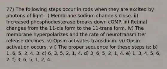 77) The following steps occur in rods when they are excited by photons of light: i) Membrane sodium channels close. ii) Increased phosphodiesterase breaks down cGMP. iii) Retinal changes from the 11-cis form to the 11-trans form. iv) The membrane hyperpolarizes and the rate of neurotransmitter release declines. v) Opsin activates transducin. vi) Opsin activation occurs. vii) The proper sequence for these steps is: b) 1, 6, 5, 2, 4, 3. c) 6, 3, 5, 2, 1, 4. d) 3, 6, 5, 2, 1, 4. e) 1, 3, 4, 5, 6, 2. f) 3, 6, 5, 1, 2, 4.