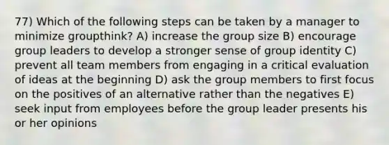 77) Which of the following steps can be taken by a manager to minimize groupthink? A) increase the group size B) encourage group leaders to develop a stronger sense of group identity C) prevent all team members from engaging in a critical evaluation of ideas at the beginning D) ask the group members to first focus on the positives of an alternative rather than the negatives E) seek input from employees before the group leader presents his or her opinions