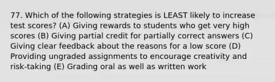 77. Which of the following strategies is LEAST likely to increase test scores? (A) Giving rewards to students who get very high scores (B) Giving partial credit for partially correct answers (C) Giving clear feedback about the reasons for a low score (D) Providing ungraded assignments to encourage creativity and risk-taking (E) Grading oral as well as written work