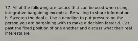 77. All of the following are tactics that can be used when using integrative bargaining except: a. Be willing to share information b. Sweeten the deal c. Use a deadline to put pressure on the person you are bargaining with to make a decision faster d. Get past the fixed position of one another and discuss what their real interests are