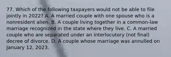 77. Which of the following taxpayers would not be able to file jointly in 2022? A. A married couple with one spouse who is a nonresident alien. B. A couple living together in a common-law marriage recognized in the state where they live. C. A married couple who are separated under an interlocutory (not final) decree of divorce. D. A couple whose marriage was annulled on January 12, 2023.