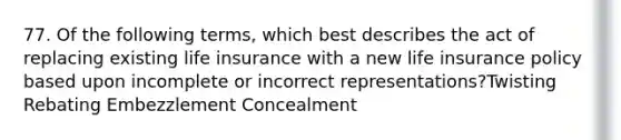 77. Of the following terms, which best describes the act of replacing existing life insurance with a new life insurance policy based upon incomplete or incorrect representations?Twisting Rebating Embezzlement Concealment