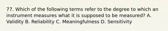 77. Which of the following terms refer to the degree to which an instrument measures what it is supposed to be measured? A. Validity B. Reliability C. Meaningfulness D. Sensitivity