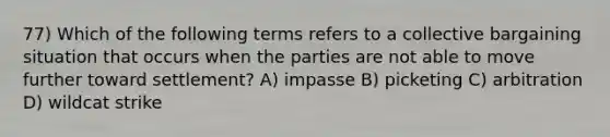 77) Which of the following terms refers to a collective bargaining situation that occurs when the parties are not able to move further toward settlement? A) impasse B) picketing C) arbitration D) wildcat strike