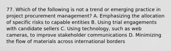 77. Which of the following is not a trend or emerging practice in project procurement management? A. Emphasizing the allocation of specific risks to capable entities B. Using trial engagements with candidate sellers C. Using technology, such as web cameras, to improve stakeholder communications D. Minimizing the flow of materials across international borders