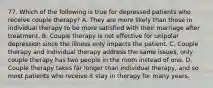 77. Which of the following is true for depressed patients who receive couple therapy? A. They are more likely than those in individual therapy to be more satisfied with their marriage after treatment. B. Couple therapy is not effective for unipolar depression since the illness only impacts the patient. C. Couple therapy and individual therapy address the same issues, only couple therapy has two people in the room instead of one. D. Couple therapy takes far longer than individual therapy, and so most patients who receive it stay in therapy for many years.