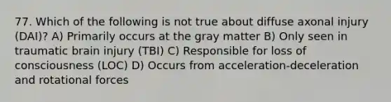 77. Which of the following is not true about diffuse axonal injury (DAI)? A) Primarily occurs at the gray matter B) Only seen in traumatic brain injury (TBI) C) Responsible for loss of consciousness (LOC) D) Occurs from acceleration-deceleration and rotational forces