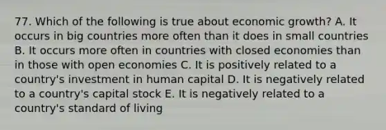 77. Which of the following is true about economic growth? A. It occurs in big countries more often than it does in small countries B. It occurs more often in countries with closed economies than in those with open economies C. It is positively related to a country's investment in human capital D. It is negatively related to a country's capital stock E. It is negatively related to a country's standard of living