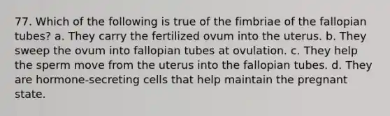 77. Which of the following is true of the fimbriae of the fallopian tubes? a. They carry the fertilized ovum into the uterus. b. They sweep the ovum into fallopian tubes at ovulation. c. They help the sperm move from the uterus into the fallopian tubes. d. They are hormone-secreting cells that help maintain the pregnant state.