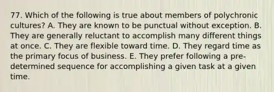 77. Which of the following is true about members of polychronic cultures? A. They are known to be punctual without exception. B. They are generally reluctant to accomplish many different things at once. C. They are flexible toward time. D. They regard time as the primary focus of business. E. They prefer following a pre-determined sequence for accomplishing a given task at a given time.