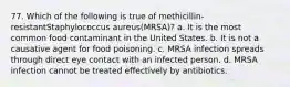 77. Which of the following is true of methicillin-resistantStaphylococcus aureus(MRSA)? a. It is the most common food contaminant in the United States. b. It is not a causative agent for food poisoning. c. MRSA infection spreads through direct eye contact with an infected person. d. MRSA infection cannot be treated effectively by antibiotics.