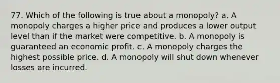 77. Which of the following is true about a monopoly? a. A monopoly charges a higher price and produces a lower output level than if the market were competitive. b. A monopoly is guaranteed an economic profit. c. A monopoly charges the highest possible price. d. A monopoly will shut down whenever losses are incurred.