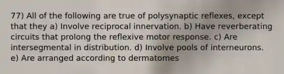 77) All of the following are true of polysynaptic reflexes, except that they a) Involve reciprocal innervation. b) Have reverberating circuits that prolong the reflexive motor response. c) Are intersegmental in distribution. d) Involve pools of interneurons. e) Are arranged according to dermatomes