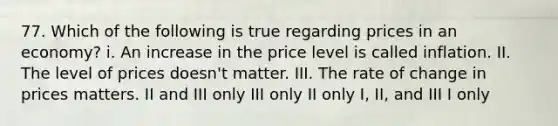 77. Which of the following is true regarding prices in an economy? i. An increase in the price level is called inflation. II. The level of prices doesn't matter. III. The rate of change in prices matters. II and III only III only II only I, II, and III I only