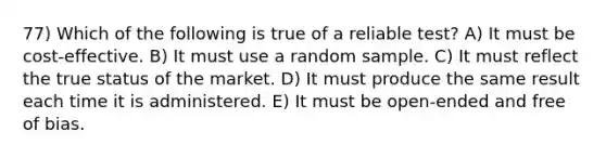 77) Which of the following is true of a reliable test? A) It must be cost-effective. B) It must use a random sample. C) It must reflect the true status of the market. D) It must produce the same result each time it is administered. E) It must be open-ended and free of bias.