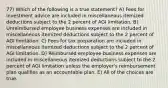 77) Which of the following is a true statement? A) Fees for investment advice are included in miscellaneous itemized deductions subject to the 2 percent of AGI limitation. B) Unreimbursed employee business expenses are included in miscellaneous itemized deductions subject to the 2 percent of AGI limitation. C) Fees for tax preparation are included in miscellaneous itemized deductions subject to the 2 percent of AGI limitation. D) Reimbursed employee business expenses are included in miscellaneous itemized deductions subject to the 2 percent of AGI limitation unless the employer's reimbursement plan qualifies as an accountable plan. E) All of the choices are true.