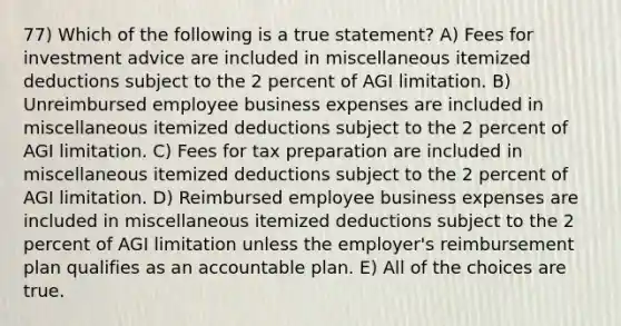 77) Which of the following is a true statement? A) Fees for investment advice are included in miscellaneous itemized deductions subject to the 2 percent of AGI limitation. B) Unreimbursed employee business expenses are included in miscellaneous itemized deductions subject to the 2 percent of AGI limitation. C) Fees for tax preparation are included in miscellaneous itemized deductions subject to the 2 percent of AGI limitation. D) Reimbursed employee business expenses are included in miscellaneous itemized deductions subject to the 2 percent of AGI limitation unless the employer's reimbursement plan qualifies as an accountable plan. E) All of the choices are true.