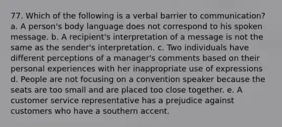 77. Which of the following is a verbal barrier to communication? a. A person's body language does not correspond to his spoken message. b. A recipient's interpretation of a message is not the same as the sender's interpretation. c. Two individuals have different perceptions of a manager's comments based on their personal experiences with her inappropriate use of expressions d. People are not focusing on a convention speaker because the seats are too small and are placed too close together. e. A customer service representative has a prejudice against customers who have a southern accent.